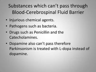 Substances which can’t pass through Blood-Cerebrospinal Fluid BarrierInjurious chemical agents.Pathogens such as bacteria.Drugs such as Penicillin and the Catecholamines.Dopamine also can’t pass therefore Parkinsonism is treated with L-dopa instead of dopamine.