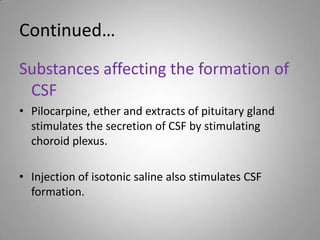 Continued…Substances affecting the formation of CSFPilocarpine, ether and extracts of pituitary gland stimulates the secretion of CSF by stimulating choroid plexus.Injection of isotonic saline also stimulates CSF formation.