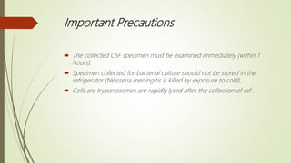 Important Precautions
 The collected CSF specimen must be examined immediately (within 1
hours).
 Specimen collected for bacterial culture should not be stored in the
refrigerator (Neisseria meningitis is killed by exposure to cold).
 Cells are trypanosomes are rapidly lysed after the collection of csf .
 