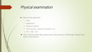 Physical examination
 Observe the specimen
1. Color
2. Appearance
3. Presence of blood
4. Thick viscosity – presence of protein in csf
5. PH – 7.38 – 7.42
 Fibrin clot formation takes place due to the presence of fibrinogen (blood brain
barrier disturbance )
 