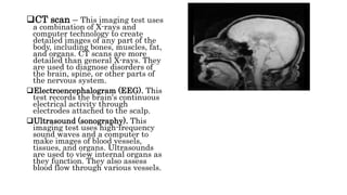 CT scan – This imaging test uses
a combination of X-rays and
computer technology to create
detailed images of any part of the
body, including bones, muscles, fat,
and organs. CT scans are more
detailed than general X-rays. They
are used to diagnose disorders of
the brain, spine, or other parts of
the nervous system.
Electroencephalogram (EEG). This
test records the brain's continuous
electrical activity through
electrodes attached to the scalp.
Ultrasound (sonography). This
imaging test uses high-frequency
sound waves and a computer to
make images of blood vessels,
tissues, and organs. Ultrasounds
are used to view internal organs as
they function. They also assess
blood flow through various vessels.
 