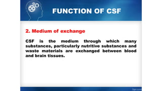 FUNCTION OF CSF
2. Medium of exchange
CSF is the medium through which many
substances, particularly nutritive substances and
waste materials are exchanged between blood
and brain tissues.
 