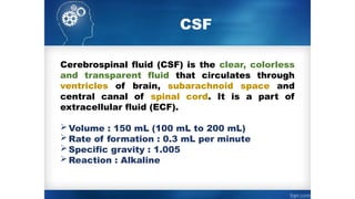 CSF
Cerebrospinal fluid (CSF) is the clear, colorless
and transparent fluid that circulates through
ventricles of brain, subarachnoid space and
central canal of spinal cord. It is a part of
extracellular fluid (ECF).
Volume : 150 mL (100 mL to 200 mL)
Rate of formation : 0.3 mL per minute
Specific gravity : 1.005
Reaction : Alkaline
 