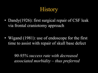 History
• Dandy(1926): first surgical repair of CSF leak
via frontal craniotomy approach
• Wigand (1981): use of endoscope for the first
time to assist with repair of skull base defect
90-95% success rate with decreased
associated morbidity – thus preferred
 