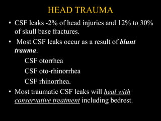HEAD TRAUMA
• CSF leaks -2% of head injuries and 12% to 30%
of skull base fractures.
• Most CSF leaks occur as a result of blunt
trauma.
CSF otorrhea
CSF oto-rhinorrhea
CSF rhinorrhea.
• Most traumatic CSF leaks will heal with
conservative treatment including bedrest.
 