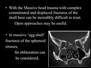• With the Massive head trauma with complex
comminuted and displaced fractures of the
skull base can be incredibly difficult to treat.
Open approaches may be useful.
• In massive ‘egg-shell’
fractures of the sphenoid
sinuses,
fat obliteration can
be considered,
 
