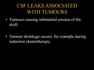 CSF LEAKS ASSOCIATED
WITH TUMOURS
• Tumours causing substantial erosion of the
skull.
• Tumour shrinkage occurs, for example during
induction chemotherapy.
 