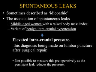 SPONTANEOUS LEAKS
• Sometimes described as ‘idiopathic’
• The association of spontaneous leaks
– Middle-aged women with a raised body mass index.
– Variant of benign intra-cranial hypertension
Elevated intra-cranial pressure.
this diagnosis being made on lumbar puncture
after surgical repair.
• Not possible to measure this pre-operatively as the
persistent leak reduces the pressure.
 