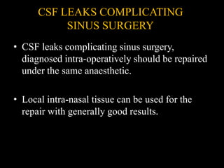 CSF LEAKS COMPLICATING
SINUS SURGERY
• CSF leaks complicating sinus surgery,
diagnosed intra-operatively should be repaired
under the same anaesthetic.
• Local intra-nasal tissue can be used for the
repair with generally good results.
 