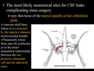 • The most likely anatomical sites for CSF leaks
complicating sinus surgery
very thin bone of the lateral lamella of the cribriform
plate
Anterior skull base
where it is weakened
by the anterior ethmoid
neurovascular bundle
Posteriorly where
there may be confusion
as to the exact
anatomical relationship
between the last
posterior ethmoidal
cell and the sphenoid
sinus.
 