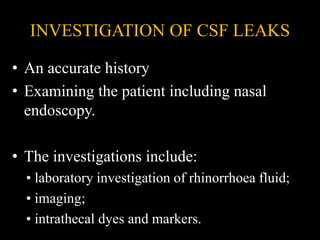 INVESTIGATION OF CSF LEAKS
• An accurate history
• Examining the patient including nasal
endoscopy.
• The investigations include:
• laboratory investigation of rhinorrhoea fluid;
• imaging;
• intrathecal dyes and markers.
 