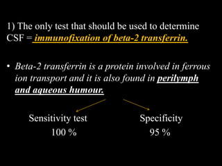 1) The only test that should be used to determine
CSF = immunofixation of beta-2 transferrin.
• Beta-2 transferrin is a protein involved in ferrous
ion transport and it is also found in perilymph
and aqueous humour.
Sensitivity test Specificity
100 % 95 %
 