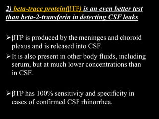 2) beta-trace protein(βTP) is an even better test
than beta-2-transferin in detecting CSF leaks
βTP is produced by the meninges and choroid
plexus and is released into CSF.
It is also present in other body fluids, including
serum, but at much lower concentrations than
in CSF.
βTP has 100% sensitivity and specificity in
cases of confirmed CSF rhinorrhea.
 