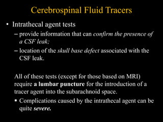 Cerebrospinal Fluid Tracers
• Intrathecal agent tests
– provide information that can confirm the presence of
a CSF leak;
– location of the skull base defect associated with the
CSF leak.
All of these tests (except for those based on MRI)
require a lumbar puncture for the introduction of a
tracer agent into the subarachnoid space.
 Complications caused by the intrathecal agent can be
quite severe.
 