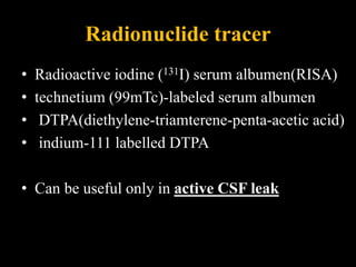 Radionuclide tracer
• Radioactive iodine (131I) serum albumen(RISA)
• technetium (99mTc)-labeled serum albumen
• DTPA(diethylene-triamterene-penta-acetic acid)
• indium-111 labelled DTPA
• Can be useful only in active CSF leak
 