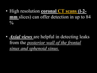 • High resolution coronal CT scans (l-2-
mm slices) can offer detection in up to 84
%
• Axial views are helpful in detecting leaks
from the posterior wall of the frontal
sinus and sphenoid sinus.
 