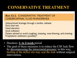 CONSERVATIVE TREATMENT
• Duration- 1- to 2-week period
• The goal of these measures is to reduce the CSF leak flow
by decompressing the intracranial pressure; in this way,
healing at the defect site may seal the leak without surgical
intervention.
 