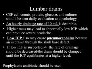 Lumbar drains
• CSF cell counts, protein, glucose, and cultures
should be sent daily-evaluation and pathology.
• An hourly drainage rate of 10 mL is desirable.
• Higher rates may lead to abnormally low ICP, which
can produce severe headache.
• Low ICP also may cause pneumocephalus because
air is drawn through the skull base defect.
• If low ICP is suspected,-> the rate of drainage
should be decreased/the drain should be clamped
until the ICP equilibrates at a higher level.
Prophylactic antibiotic should be used
 