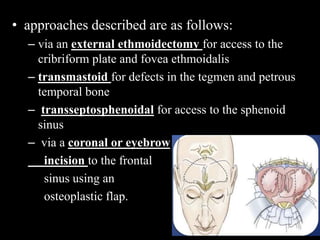 • approaches described are as follows:
– via an external ethmoidectomy for access to the
cribriform plate and fovea ethmoidalis
– transmastoid for defects in the tegmen and petrous
temporal bone
– transseptosphenoidal for access to the sphenoid
sinus
– via a coronal or eyebrow
incision to the frontal
sinus using an
osteoplastic flap.
 