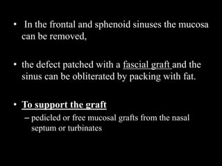 • In the frontal and sphenoid sinuses the mucosa
can be removed,
• the defect patched with a fascial graft and the
sinus can be obliterated by packing with fat.
• To support the graft
– pedicled or free mucosal grafts from the nasal
septum or turbinates
 