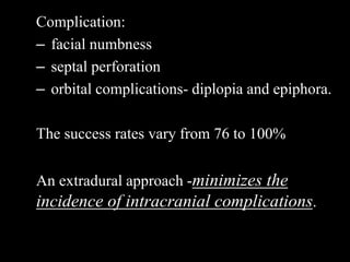 Complication:
– facial numbness
– septal perforation
– orbital complications- diplopia and epiphora.
The success rates vary from 76 to 100%
An extradural approach -minimizes the
incidence of intracranial complications.
 