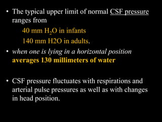 • The typical upper limit of normal CSF pressure
ranges from
40 mm H2O in infants
140 mm H2O in adults.
• when one is lying in a horizontal position
averages 130 millimeters of water
• CSF pressure fluctuates with respirations and
arterial pulse pressures as well as with changes
in head position.
 
