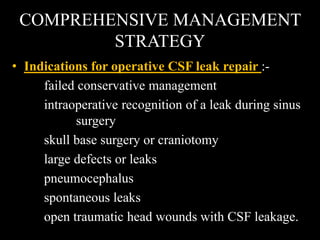 COMPREHENSIVE MANAGEMENT
STRATEGY
• Indications for operative CSF leak repair :-
failed conservative management
intraoperative recognition of a leak during sinus
surgery
skull base surgery or craniotomy
large defects or leaks
pneumocephalus
spontaneous leaks
open traumatic head wounds with CSF leakage.
 