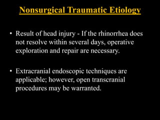 Nonsurgical Traumatic Etiology
• Result of head injury - If the rhinorrhea does
not resolve within several days, operative
exploration and repair are necessary.
• Extracranial endoscopic techniques are
applicable; however, open transcranial
procedures may be warranted.
 