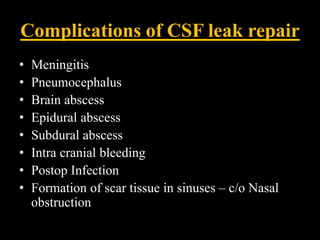 Complications of CSF leak repair
• Meningitis
• Pneumocephalus
• Brain abscess
• Epidural abscess
• Subdural abscess
• Intra cranial bleeding
• Postop Infection
• Formation of scar tissue in sinuses – c/o Nasal
obstruction
 