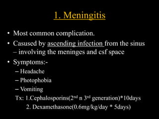 1. Meningitis
• Most common complication.
• Casused by ascending infection from the sinus
– involving the meninges and csf space
• Symptoms:-
– Headache
– Photophobia
– Vomiting
Tx: 1.Cephalosporins(2nd n 3rd generation)*10days
2. Dexamethasone(0.6mg/kg/day * 5days)
 