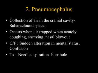 2. Pneumocephalus
• Collection of air in the cranial cavity-
Subarachnoid space.
• Occurs when air trapped when acutely
coughing, sneezing, nasal blowout
• C/F : Sudden alteration in mental status,
Confusion
• Tx:- Needle aspiration- burr hole
 