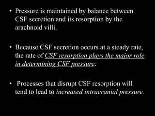 • Pressure is maintained by balance between
CSF secretion and its resorption by the
arachnoid villi.
• Because CSF secretion occurs at a steady rate,
the rate of CSF resorption plays the major role
in determining CSF pressure.
• Processes that disrupt CSF resorption will
tend to lead to increased intracranial pressure.
 