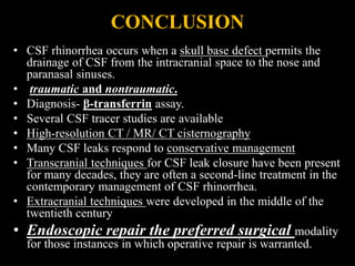 CONCLUSION
• CSF rhinorrhea occurs when a skull base defect permits the
drainage of CSF from the intracranial space to the nose and
paranasal sinuses.
• traumatic and nontraumatic.
• Diagnosis- β-transferrin assay.
• Several CSF tracer studies are available
• High-resolution CT / MR/ CT cisternography
• Many CSF leaks respond to conservative management
• Transcranial techniques for CSF leak closure have been present
for many decades, they are often a second-line treatment in the
contemporary management of CSF rhinorrhea.
• Extracranial techniques were developed in the middle of the
twentieth century
• Endoscopic repair the preferred surgical modality
for those instances in which operative repair is warranted.
 