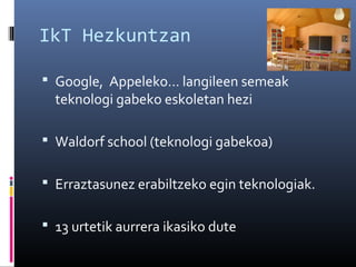 IkT Hezkuntzan
 Google, Appeleko… langileen semeak

teknologi gabeko eskoletan hezi

 Waldorf school (teknologi gabekoa)
 Erraztasunez erabiltzeko egin teknologiak.
 13 urtetik aurrera ikasiko dute

 