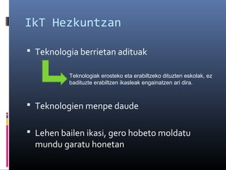 IkT Hezkuntzan
 Teknologia berrietan adituak
Teknologiak erosteko eta erabiltzeko dituzten eskolak, ez
badituzte erabiltzen ikasleak engainatzen ari dira.

 Teknologien menpe daude
 Lehen bailen ikasi, gero hobeto moldatu

mundu garatu honetan

 