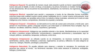 Inteligencia Espacial: Es percibida de manera visual, está presente cuando se tienen capacidades artísticas,
buena vista para el detalle, el color, el dibujo, el esculpido y la pintura; formando un modelo mental del mundo
en tres dimensiones. Allí se encuentran los decoradores, diseñadores, los marineros, los ingenieros, cirujanos y
arquitectos.
Inteligencia Musical: capacidad para percibir y expresarse a través de las diferentes formas musicales;
entonces posee esta cualidad musical cuando existen habilidades de oír y cantar música continuamente, tocar
instrumentos musicales, ser sensibles ante el ritmo, la melodía y letras musicales; ubicando por lo tanto en esta
inteligencia a los músicos, compositores, directores de orquesta y cantantes.
Inteligencia Corporal – Cinestésica: se demuestra en la unión de cuerpo para comunicar y mente para para
pensarr en movimientos, gestos y lenguaje corporal y por ende lograr un rendimiento físico completo. Aquí se
destacan los atletas, bailarines, médicos, carpinteros y gimnastas.
Inteligencia Interpersonal: Inteligencia que posibilita entender a los demás. Manifestándose en la capacidad
de hacer y mantener amigos fácilmente, comprendiendo y respetando sentimientos y necesidades, aquí se
incluyen políticos, vendedores, terapeutas, profesores, entre otros.
Inteligencia Intrapersonal: es utilizada cuando se es introspectivo, se reconoce nuestros los propios
sentimientos, valores, ideas, fortalezas y creencias, organizamos, se piensa y reflexiona. En esta categoría se
ubican los teólogos, filósofos, psicólogos y psiquiatras.
Inteligencia Naturalista: Es aquella utilizada para observar y estudiar la naturaleza. Es practicada por
personas que valoran el mundo, los fenómenos naturales. Entre estos destacan lo botánicos, ecologistas,
biólogos y zootecnistas.
 