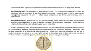 Seguidamente debe explicarse, que Anatómicamente, la neócorteza es dividida de la siguiente manera:
• Hemisferio Derecho: Caracterizado por el pensamiento lineal y lógico; domina facultades de expresión oral
o lenguaje; además encargado de planificar, buscar resúmenes y conclusiones a través de las preguntas
interrogativas induciendo al juicio y crítica, sigue instrucciones de forma unidimensional, lenta y
gradualmente.
• Hemisferio Izquierdo: se distingue por procesar información visual, distinguiendo objetos desde diversos
contextos; especializándose en crear imágenes mentales tridimensionales, espaciales y de pensamiento
holístico, facilitando la comprensión de mapas, figuras entre otros.
Se hace necesario que las personas tomen conciencia que estos hemisferios procesan la informaciónones
de forma diferente por ello la importancia de que ambos deben actuar de manera armónica y equilibrada, para
el pleno desarrollo de la inteligencia logrando alcanzar cumplir con objetivos propuestos; de allí que la
predominancia de uno sobre el otro no implica ventaja o desventaja; solo se tiene claro que cuando se
involucran ambos se presentan garantías de excelencia en la enseñanza y el aprendizaje.
 