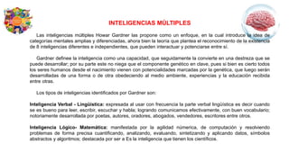 INTELIGENCIAS MÚLTIPLES
Las inteligencias múltiples Howar Gardner las propone como un enfoque, en la cual introduce la idea de
categorías mentales amplias y diferenciadas, ahora bien la teoría que plantea el reconocimiento de la existencia
de 8 inteligencias diferentes e independientes, que pueden interactuar y potenciarse entre sí.
Gardner definee la inteligencia como una capacidad, que seguidamente la convierte en una destreza que se
puede desarrollar; por su parte este no niega que el componente genético en clave, pues si bien es cierto todos
los seres humanos desde el nacimiento vienen con potencialidades marcadas por la genética, que luego serán
desarrolladas de una forma o de otra obedeciendo al medio ambiente, experiencias y la educación recibida
entre otras.
Los tipos de inteligencias identificados por Gardner son:
Inteligencia Verbal - Lingüística: expresada al usar con frecuencia la parte verbal lingüística es decir cuando
se es bueno para leer, escribir, escuchar y habla; logrando comunicamos efectivamente, con buen vocabulario;
notoriamente desarrollada por poetas, autores, oradores, abogados, vendedores, escritores entre otros.
Inteligencia Lógico- Matemática: manifestada por la agilidad númerica, de computación y resolviendo
problemas de forma precisa cuantificando, analizando, evaluando, sintetizando y aplicando datos, símbolos
abstractos y algoritmos; destacada por ser a Es la inteligencia que tienen los científicos.
 