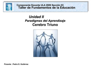 Unidad IIUnidad II
Paradigmas del AprendizajeParadigmas del Aprendizaje
Cerebro TriunoCerebro Triuno
Ponente : Pedro D. GutiérrezPonente : Pedro D. Gutiérrez
Componente Docente ULA 2009 Sección 03Componente Docente ULA 2009 Sección 03
Taller de Fundamentos de la EducaciónTaller de Fundamentos de la Educación
 