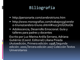 Biliografía 
http://personarte.com/cerebrotriuno.htm 
http://www.monografias.com/trabajos59/cerebro-triuno/cerebro-triuno.shtml#ixzz3HJGOtoQ6 
Adolescencia, Desarrollo Emocional. Guía y talleres para padres y docentes 
Escrito por Luz Marina Ardila Serrano, Adriana Gutiérrez (Coord. Editorial) Liliana Pineda (Autoedición, Primera edición: 1998,Segunda edición: 2000,Tercera edición 2007 Colección Textos Universitarios 

