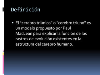 Definición 
El “cerebro triúnico” o "cerebro triuno" es un modelo propuesto por Paul MacLean para explicar la función de los rastros de evolución existentes en la estructura del cerebro humano.  