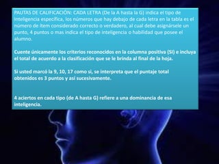 PAUTAS DE CALIFICACIÓN: CADA LETRA (De la A hasta la G) indica el tipo de
Inteligencia específica, los números que hay debajo de cada letra en la tabla es el
número de ítem considerado correcto o verdadero, al cual debe asignársele un
punto, 4 puntos o mas indica el tipo de inteligencia o habilidad que posee el
alumno.
Cuente únicamente los criterios reconocidos en la columna positiva (SI) e incluya
el total de acuerdo a la clasificación que se le brinda al final de la hoja.
Si usted marcó la 9, 10, 17 como si, se interpreta que el puntaje total
obtenidos es 3 puntos y así sucesivamente.
4 aciertos en cada tipo (de A hasta G) refiere a una dominancia de esa
inteligencia.
 