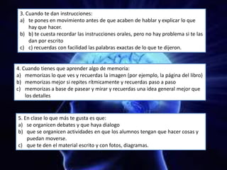 3. Cuando te dan instrucciones:
a) te pones en movimiento antes de que acaben de hablar y explicar lo que
hay que hacer.
b) b) te cuesta recordar las instrucciones orales, pero no hay problema si te las
dan por escrito
c) c) recuerdas con facilidad las palabras exactas de lo que te dijeron.
4. Cuando tienes que aprender algo de memoria:
a) memorizas lo que ves y recuerdas la imagen (por ejemplo, la página del libro)
b) memorizas mejor si repites rítmicamente y recuerdas paso a paso
c) memorizas a base de pasear y mirar y recuerdas una idea general mejor que
los detalles
5. En clase lo que más te gusta es que:
a) se organicen debates y que haya dialogo
b) que se organicen actividades en que los alumnos tengan que hacer cosas y
puedan moverse.
c) que te den el material escrito y con fotos, diagramas.
 
