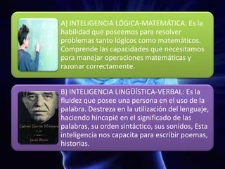 A) INTELIGENCIA LÓGICA-MATEMÁTICA: Es la
habilidad que poseemos para resolver
problemas tanto lógicos como matemáticos.
Comprende las capacidades que necesitamos
para manejar operaciones matemáticas y
razonar correctamente.
B) INTELIGENCIA LINGÜÍSTICA-VERBAL: Es la
fluidez que posee una persona en el uso de la
palabra. Destreza en la utilización del lenguaje,
haciendo hincapié en el significado de las
palabras, su orden sintáctico, sus sonidos, Esta
inteligencia nos capacita para escribir poemas,
historias.
 