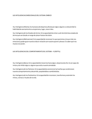 LAS INTELIGENCIASEMOCIONALESDEL SISTEMA LÍMBICO
•La InteligenciaAfectiva:Esel procesode dejarnosafectarpor algoo alguien;esdesarrollarla
habilidadde acercamientoaunapersona,lugar,cosao idea.
•La Inteligenciade losEstadosde Animo:Eslacapacidad de entrar ysalirde distintosestadosde
ánimoque van desde unrangode placerhastael de dolor.
•La InteligenciaMotivacional:Eslacapacidadde reconocerlo que queremosyloque más nos
emocionaypoderguiarnuestravidaen relaciónconnuestroquererydesear.Essaberqué nos
mueve ala acción.
LAS INTELIGENCIASDEL COMPORTAMIENTODEL SISTEMA – R (REPTIL)
•La InteligenciaBásica:Esla capacidadde movernoshaciaalgoo alejarnosde ello.Essercapaz de
imitary de inhibiralgooa alguienque esté anuestroalrededor.
•La Inteligenciade losPatrones:Eslacapacidadde concienciarlashuellasque condicionan
nuestrocomportamientoydesarrollo,aceptándolasocambiándolas.
•La Inteligenciade losParámetros:Eslacapacidadde reconocer,transformaryextenderlos
ritmos,rutinaso ritualesde lavida.
 