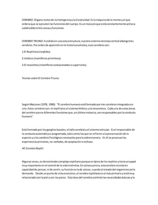 CEREBRO: Órgano rectorde laInteligenciaylaCreatividad.Eslamáquinade la mente yel que
ordenaque se ejecutenlasfuncionesdel cuerpo.Esunmúsculoque estáconstantementeactivoy
subdivididoentre zonasyfunciones.
CEREBRO TRIUNO: Fundidoen unasolaestructura,nuestrosistemanerviosocentral albergatres
cerebros.Porordende apariciónenla historiaevolutiva,esoscerebrosson:
1.El Reptiliano(reptiles).
2.Límbico (mamíferosprimitivos).
3.El neocórtex (mamíferosevolucionadososuperiores).
Teorías sobre El CerebroTriuno:
SegúnMacLean (1978, 1990): “El cerebrohumanoestáformadoportres cerebrosintegradosen
uno.Estos cerebrosson:el reptiliano;el sistemalímbico;ylaneocorteza. Cadauna de estasáreas
del cerebroejerce diferentesfuncionesque,enúltimainstancia,sonresponsablesporlaconducta
humana”.
Está formadopor losgangliosbasales,el tallocerebral yel sistemareticular. Esel responsable de
la conductaautomáticao programada,talescomo lasque se refierenalapreservaciónde la
especie ya loscambiosfisiológicosnecesariosparalasobrevivencia. En él se procesanlas
experienciasprimarias,no-verbales,de aceptaciónorechazo.
•El CerebroReptil:
Algunasveces,esdenominadocomplejoreptilianoporque estípicode losreptilesytieneunpapel
muyimportante enel control de la vidainstintiva.Enconsecuencia,estecerebronoestáen
capacidadde pensar,ni de sentir;sufuncióneslade actuar, cuandoel estadodel organismoasílo
demanda. Desde unpuntode vistaevolutivo,el cerebroreptilianoesel másprimarioyestámuy
relacionadoconlapiel ycon losporos. Esta área del cerebrocontrolalasnecesidadesbásicasyla
 