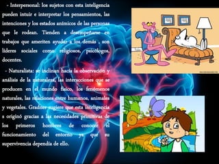 - Interpersonal: los sujetos con esta inteligencia
pueden intuir e interpretar los pensamientos, las
intenciones y los estados anímicos de las personas
que le rodean. Tienden a desempeñarse en
trabajos que ameriten ayudar a los demás , son
líderes sociales como religiosos, psicólogos,
docentes.
- Naturalista: se inclinan hacía la observación y
análisis de la naturaleza, las interacciones que se
producen en el mundo físico, los fenómenos
naturales, las relaciones entre humanos, animales
y vegetales. Gradner sugiere que esta inteligencia
s originó gracias a las necesidades primitivas de
los primeros hombres de conocer el
funcionamiento del entorno ya que su
supervivencia dependía de ello.
 