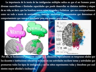 La importancia de la teoría de las inteligencias múltiples radica en que el ser humano posee
diversas maravillosas e ilimitadas capacidades que puede desarrollar en distintos ámbitos y etapas
de su vida, es decir, que los hombres somos entes integrales y holísticos que nos conceptualizamos
como un todo a través de sentimientos,, instintos emociones y pensamientos que determinan el
comportamiento que vamos a manifestar para con nuestro grupo social.
Por ello, es fundamental promover mediante la educación, especialmente en tempranas edades que
los docentes e instituciones educativas incluyan en sus actividades escolares tareas y actividades que
promuevan todos los tipos de inteligencia y así los niños experimenten todas y descubran por cual
sienten mayor afinidad o inclinación.
 