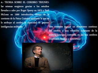 4.- TEORIA SOBRE EL CEREBRO TRIUNlO:
las mismas surgieron gracias a los estudios
llevados a cabo por Roger Sperry en 1973 y Paúl
McLean en 1990 introducidos dentro de la
corriente de la Física Cuántica mediante la que se
le atribuye al cerebro la capacidad de generar
inteligencias múltiples. Esta corriente supone un dinamismo continuo
del cerebro y una vibración constante de la
materia (energía) contenida en los tres cerebros
(reptiliano, límbico y neocórtex).
 