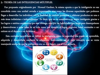 5.- TEORÍA DE LAS INTELIGENCIAS MÚLTIPLES.
Fue propuesta originalmente por Howard Gardner, la misma apunta a que la inteligencia no sea
concebida como una unidad cerrada e impermeable sino como las diversas capacidades que podemos
llegar a desarrollar los individuos con la finalidad de resolver problemas o elaborar productos en una o
más áreas indistintas e independientes. Es decir, que no se considere a un sujeto inteligente gracias a
los logros o méritos académicos que éste obtenga, sino por las habilidades que tenga para desempeñarse
y desenvolverse e otras áreas de su vida como por ejemplo el lograr negocios, hacer amistades o ser
exitoso en el deporte o en la música.
Esta corriente hace énfasis en definir la inteligencia como la capacidad que puede ser aprendida,
adquirida y desarrollada mediante la educación, destronando así el viejo concepto que se venia
manejando acerca de que la inteligencia era un don innato con el cual se nacía.
 